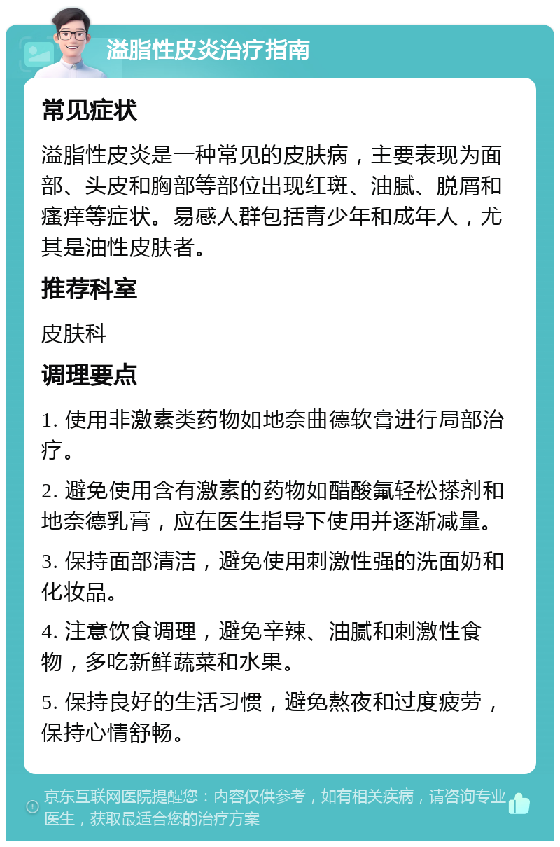 溢脂性皮炎治疗指南 常见症状 溢脂性皮炎是一种常见的皮肤病，主要表现为面部、头皮和胸部等部位出现红斑、油腻、脱屑和瘙痒等症状。易感人群包括青少年和成年人，尤其是油性皮肤者。 推荐科室 皮肤科 调理要点 1. 使用非激素类药物如地奈曲德软膏进行局部治疗。 2. 避免使用含有激素的药物如醋酸氟轻松搽剂和地奈德乳膏，应在医生指导下使用并逐渐减量。 3. 保持面部清洁，避免使用刺激性强的洗面奶和化妆品。 4. 注意饮食调理，避免辛辣、油腻和刺激性食物，多吃新鲜蔬菜和水果。 5. 保持良好的生活习惯，避免熬夜和过度疲劳，保持心情舒畅。