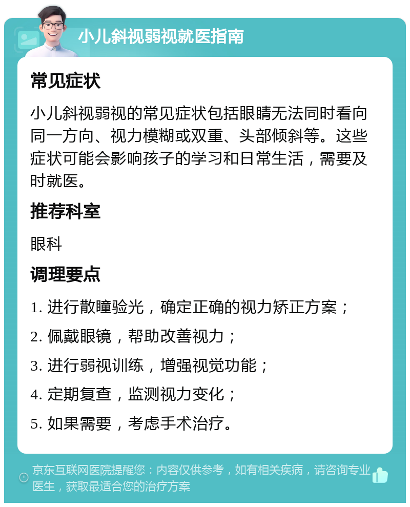 小儿斜视弱视就医指南 常见症状 小儿斜视弱视的常见症状包括眼睛无法同时看向同一方向、视力模糊或双重、头部倾斜等。这些症状可能会影响孩子的学习和日常生活，需要及时就医。 推荐科室 眼科 调理要点 1. 进行散瞳验光，确定正确的视力矫正方案； 2. 佩戴眼镜，帮助改善视力； 3. 进行弱视训练，增强视觉功能； 4. 定期复查，监测视力变化； 5. 如果需要，考虑手术治疗。