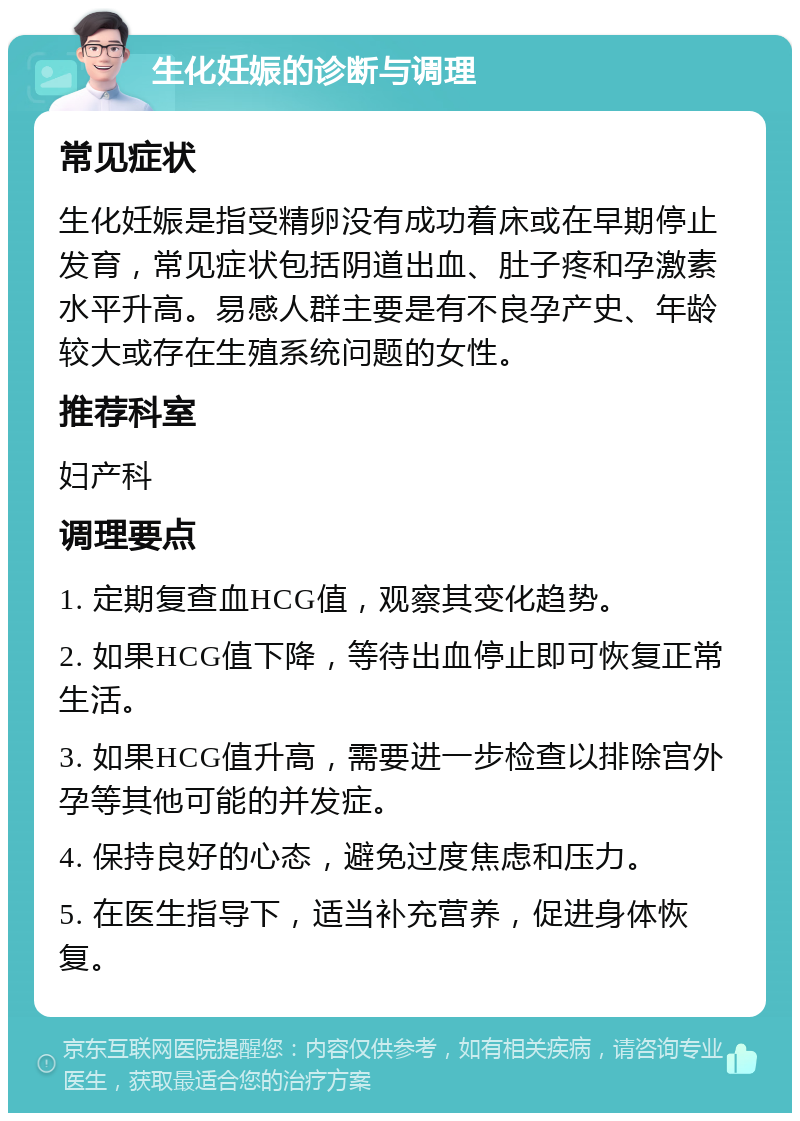 生化妊娠的诊断与调理 常见症状 生化妊娠是指受精卵没有成功着床或在早期停止发育，常见症状包括阴道出血、肚子疼和孕激素水平升高。易感人群主要是有不良孕产史、年龄较大或存在生殖系统问题的女性。 推荐科室 妇产科 调理要点 1. 定期复查血HCG值，观察其变化趋势。 2. 如果HCG值下降，等待出血停止即可恢复正常生活。 3. 如果HCG值升高，需要进一步检查以排除宫外孕等其他可能的并发症。 4. 保持良好的心态，避免过度焦虑和压力。 5. 在医生指导下，适当补充营养，促进身体恢复。