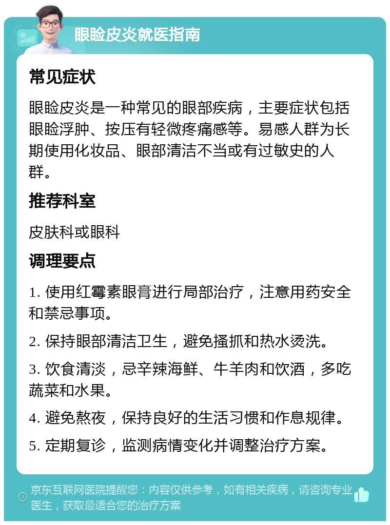 眼睑皮炎就医指南 常见症状 眼睑皮炎是一种常见的眼部疾病，主要症状包括眼睑浮肿、按压有轻微疼痛感等。易感人群为长期使用化妆品、眼部清洁不当或有过敏史的人群。 推荐科室 皮肤科或眼科 调理要点 1. 使用红霉素眼膏进行局部治疗，注意用药安全和禁忌事项。 2. 保持眼部清洁卫生，避免搔抓和热水烫洗。 3. 饮食清淡，忌辛辣海鲜、牛羊肉和饮酒，多吃蔬菜和水果。 4. 避免熬夜，保持良好的生活习惯和作息规律。 5. 定期复诊，监测病情变化并调整治疗方案。