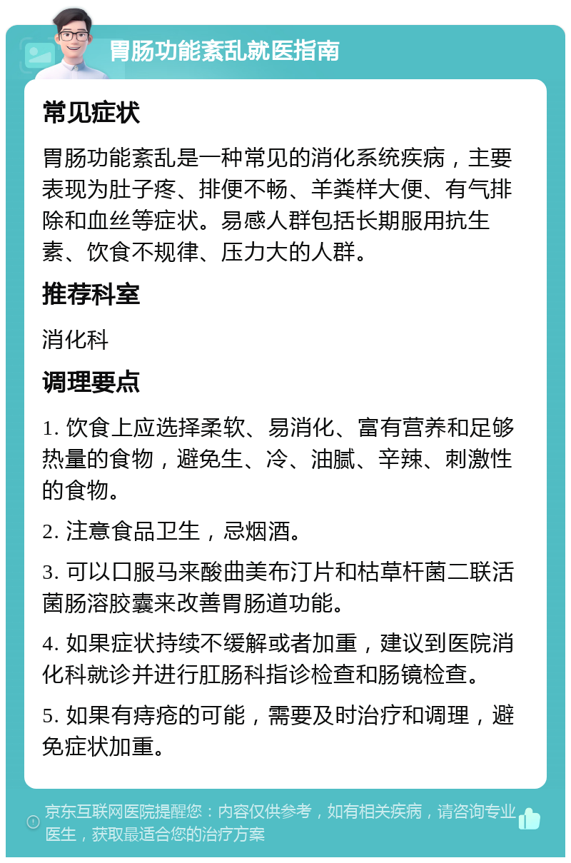 胃肠功能紊乱就医指南 常见症状 胃肠功能紊乱是一种常见的消化系统疾病，主要表现为肚子疼、排便不畅、羊粪样大便、有气排除和血丝等症状。易感人群包括长期服用抗生素、饮食不规律、压力大的人群。 推荐科室 消化科 调理要点 1. 饮食上应选择柔软、易消化、富有营养和足够热量的食物，避免生、冷、油腻、辛辣、刺激性的食物。 2. 注意食品卫生，忌烟酒。 3. 可以口服马来酸曲美布汀片和枯草杆菌二联活菌肠溶胶囊来改善胃肠道功能。 4. 如果症状持续不缓解或者加重，建议到医院消化科就诊并进行肛肠科指诊检查和肠镜检查。 5. 如果有痔疮的可能，需要及时治疗和调理，避免症状加重。