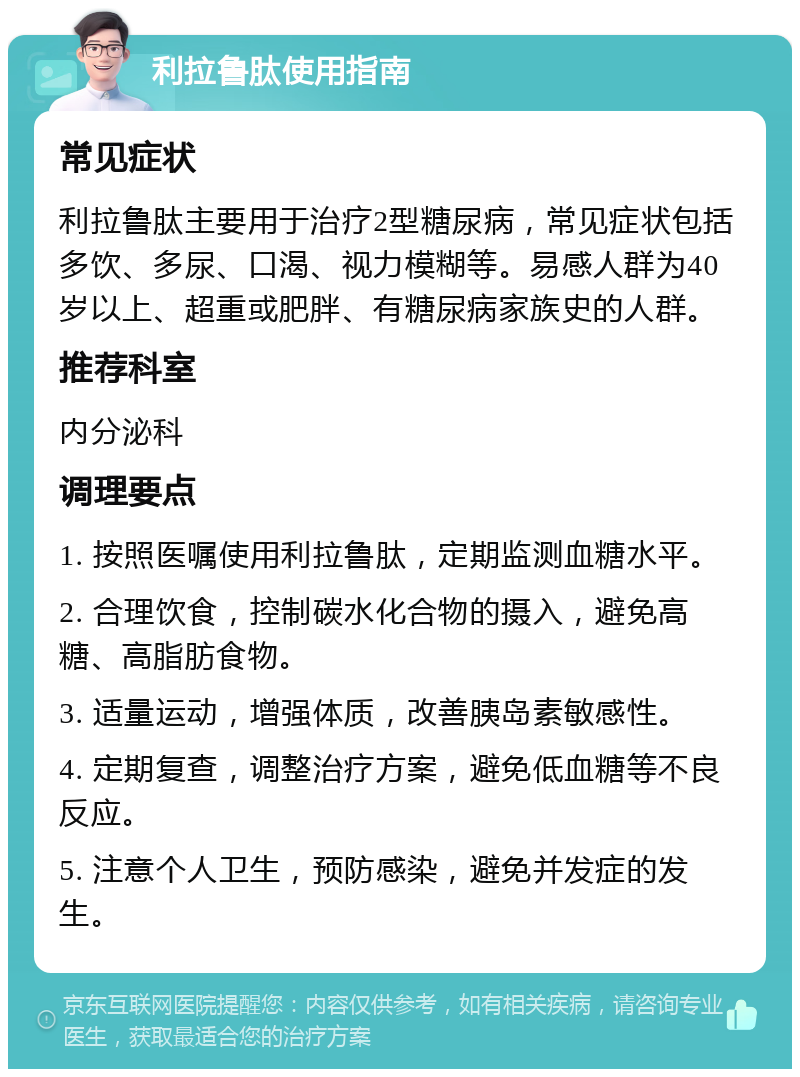 利拉鲁肽使用指南 常见症状 利拉鲁肽主要用于治疗2型糖尿病，常见症状包括多饮、多尿、口渴、视力模糊等。易感人群为40岁以上、超重或肥胖、有糖尿病家族史的人群。 推荐科室 内分泌科 调理要点 1. 按照医嘱使用利拉鲁肽，定期监测血糖水平。 2. 合理饮食，控制碳水化合物的摄入，避免高糖、高脂肪食物。 3. 适量运动，增强体质，改善胰岛素敏感性。 4. 定期复查，调整治疗方案，避免低血糖等不良反应。 5. 注意个人卫生，预防感染，避免并发症的发生。