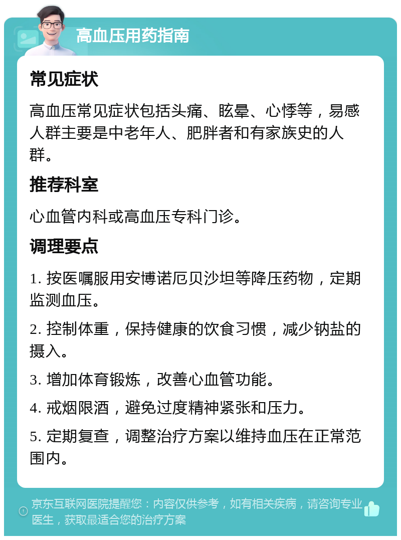 高血压用药指南 常见症状 高血压常见症状包括头痛、眩晕、心悸等，易感人群主要是中老年人、肥胖者和有家族史的人群。 推荐科室 心血管内科或高血压专科门诊。 调理要点 1. 按医嘱服用安博诺厄贝沙坦等降压药物，定期监测血压。 2. 控制体重，保持健康的饮食习惯，减少钠盐的摄入。 3. 增加体育锻炼，改善心血管功能。 4. 戒烟限酒，避免过度精神紧张和压力。 5. 定期复查，调整治疗方案以维持血压在正常范围内。