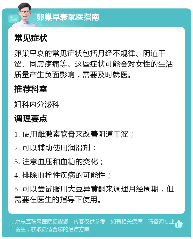 卵巢早衰就医指南 常见症状 卵巢早衰的常见症状包括月经不规律、阴道干涩、同房疼痛等。这些症状可能会对女性的生活质量产生负面影响，需要及时就医。 推荐科室 妇科内分泌科 调理要点 1. 使用雌激素软膏来改善阴道干涩； 2. 可以辅助使用润滑剂； 3. 注意血压和血糖的变化； 4. 排除血栓性疾病的可能性； 5. 可以尝试服用大豆异黄酮来调理月经周期，但需要在医生的指导下使用。