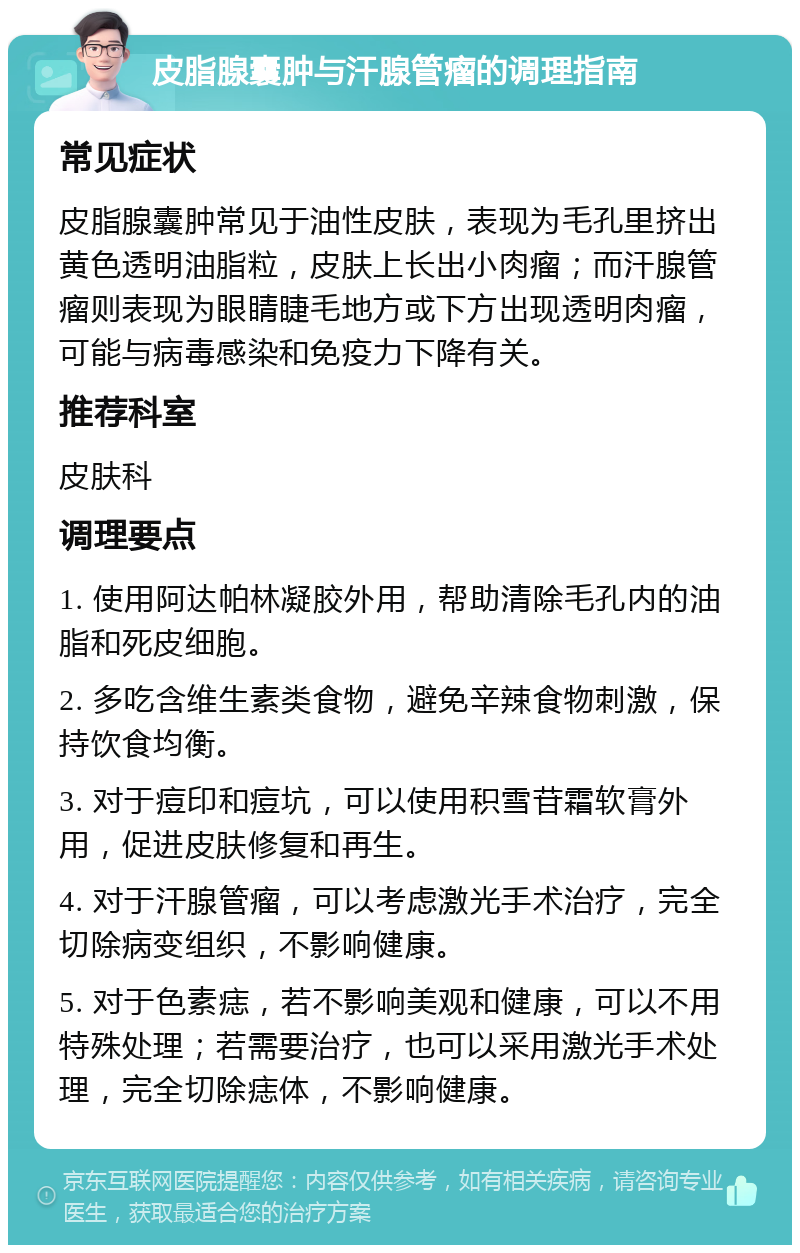 皮脂腺囊肿与汗腺管瘤的调理指南 常见症状 皮脂腺囊肿常见于油性皮肤，表现为毛孔里挤出黄色透明油脂粒，皮肤上长出小肉瘤；而汗腺管瘤则表现为眼睛睫毛地方或下方出现透明肉瘤，可能与病毒感染和免疫力下降有关。 推荐科室 皮肤科 调理要点 1. 使用阿达帕林凝胶外用，帮助清除毛孔内的油脂和死皮细胞。 2. 多吃含维生素类食物，避免辛辣食物刺激，保持饮食均衡。 3. 对于痘印和痘坑，可以使用积雪苷霜软膏外用，促进皮肤修复和再生。 4. 对于汗腺管瘤，可以考虑激光手术治疗，完全切除病变组织，不影响健康。 5. 对于色素痣，若不影响美观和健康，可以不用特殊处理；若需要治疗，也可以采用激光手术处理，完全切除痣体，不影响健康。