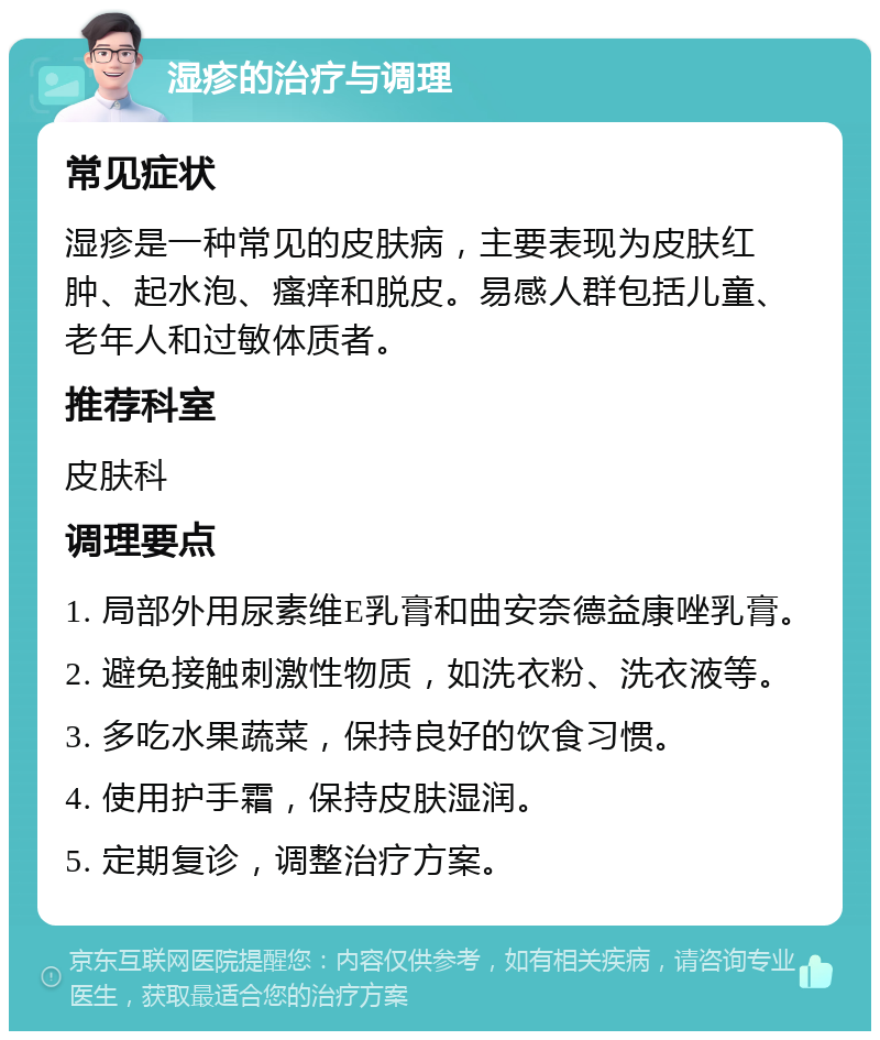 湿疹的治疗与调理 常见症状 湿疹是一种常见的皮肤病，主要表现为皮肤红肿、起水泡、瘙痒和脱皮。易感人群包括儿童、老年人和过敏体质者。 推荐科室 皮肤科 调理要点 1. 局部外用尿素维E乳膏和曲安奈德益康唑乳膏。 2. 避免接触刺激性物质，如洗衣粉、洗衣液等。 3. 多吃水果蔬菜，保持良好的饮食习惯。 4. 使用护手霜，保持皮肤湿润。 5. 定期复诊，调整治疗方案。