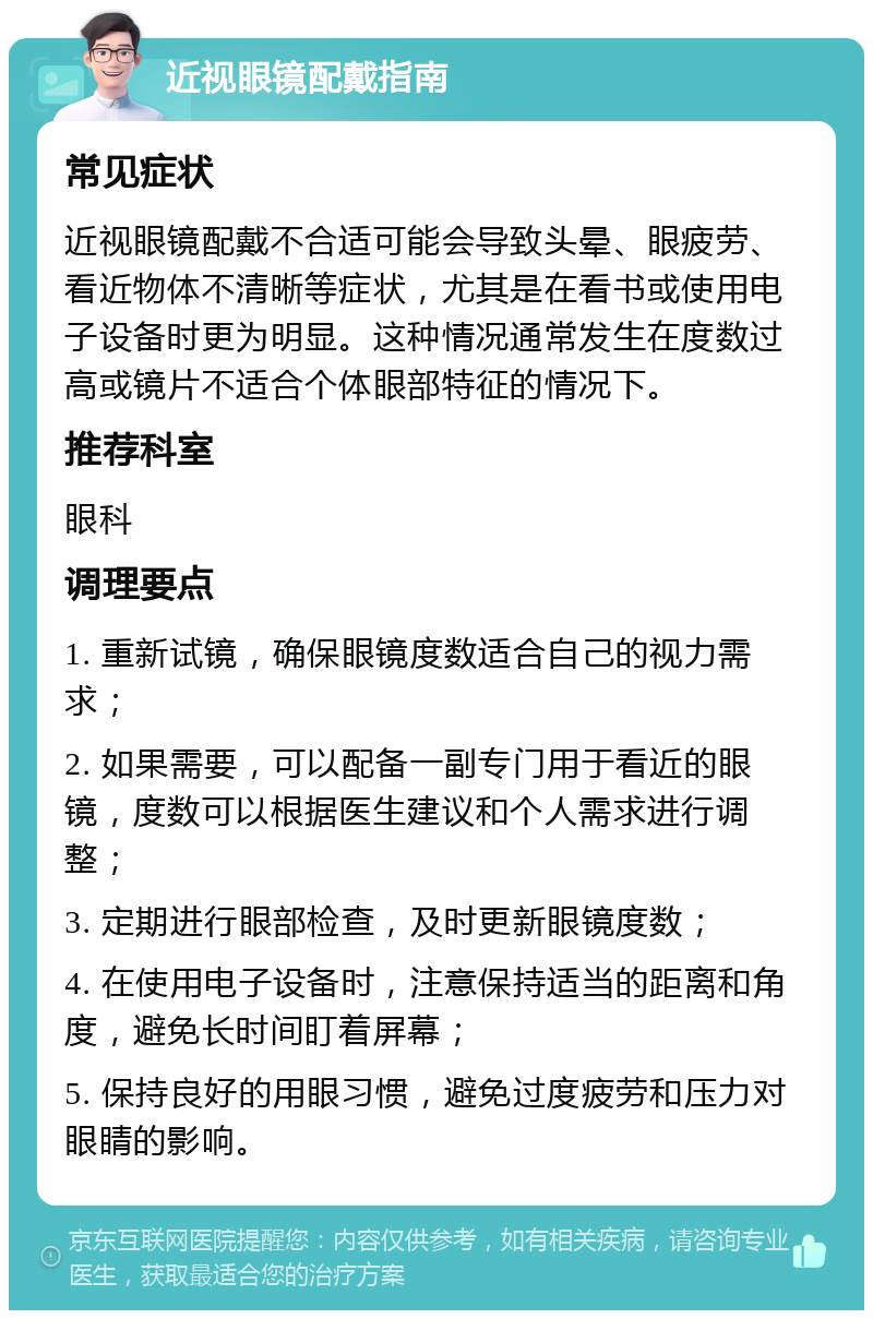 近视眼镜配戴指南 常见症状 近视眼镜配戴不合适可能会导致头晕、眼疲劳、看近物体不清晰等症状，尤其是在看书或使用电子设备时更为明显。这种情况通常发生在度数过高或镜片不适合个体眼部特征的情况下。 推荐科室 眼科 调理要点 1. 重新试镜，确保眼镜度数适合自己的视力需求； 2. 如果需要，可以配备一副专门用于看近的眼镜，度数可以根据医生建议和个人需求进行调整； 3. 定期进行眼部检查，及时更新眼镜度数； 4. 在使用电子设备时，注意保持适当的距离和角度，避免长时间盯着屏幕； 5. 保持良好的用眼习惯，避免过度疲劳和压力对眼睛的影响。