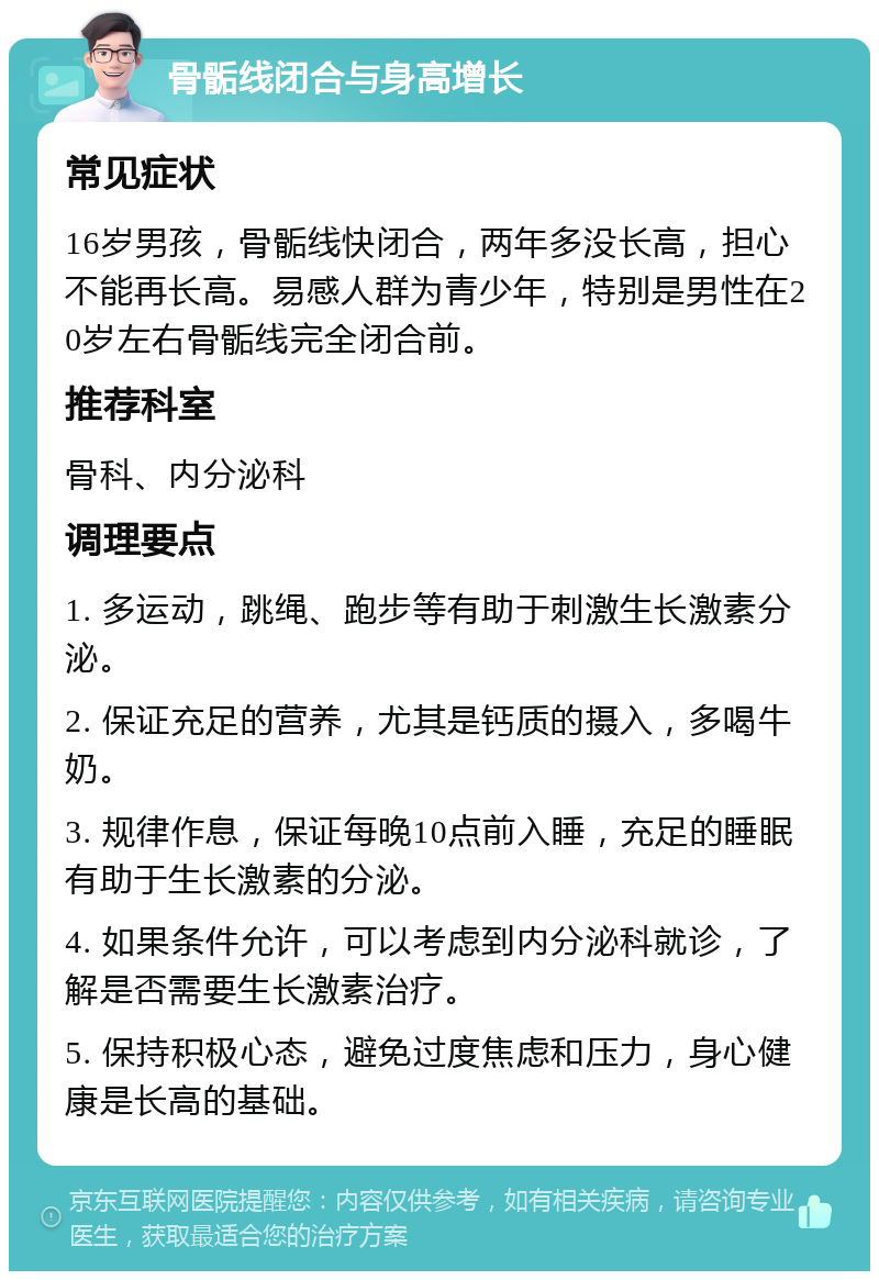 骨骺线闭合与身高增长 常见症状 16岁男孩，骨骺线快闭合，两年多没长高，担心不能再长高。易感人群为青少年，特别是男性在20岁左右骨骺线完全闭合前。 推荐科室 骨科、内分泌科 调理要点 1. 多运动，跳绳、跑步等有助于刺激生长激素分泌。 2. 保证充足的营养，尤其是钙质的摄入，多喝牛奶。 3. 规律作息，保证每晚10点前入睡，充足的睡眠有助于生长激素的分泌。 4. 如果条件允许，可以考虑到内分泌科就诊，了解是否需要生长激素治疗。 5. 保持积极心态，避免过度焦虑和压力，身心健康是长高的基础。