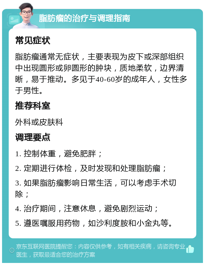 脂肪瘤的治疗与调理指南 常见症状 脂肪瘤通常无症状，主要表现为皮下或深部组织中出现圆形或卵圆形的肿块，质地柔软，边界清晰，易于推动。多见于40-60岁的成年人，女性多于男性。 推荐科室 外科或皮肤科 调理要点 1. 控制体重，避免肥胖； 2. 定期进行体检，及时发现和处理脂肪瘤； 3. 如果脂肪瘤影响日常生活，可以考虑手术切除； 4. 治疗期间，注意休息，避免剧烈运动； 5. 遵医嘱服用药物，如沙利度胺和小金丸等。