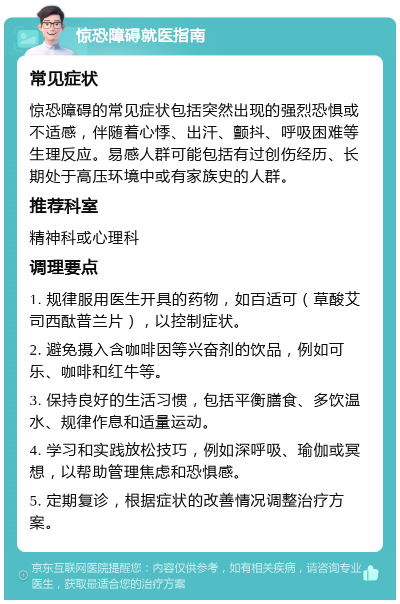 惊恐障碍就医指南 常见症状 惊恐障碍的常见症状包括突然出现的强烈恐惧或不适感，伴随着心悸、出汗、颤抖、呼吸困难等生理反应。易感人群可能包括有过创伤经历、长期处于高压环境中或有家族史的人群。 推荐科室 精神科或心理科 调理要点 1. 规律服用医生开具的药物，如百适可（草酸艾司西酞普兰片），以控制症状。 2. 避免摄入含咖啡因等兴奋剂的饮品，例如可乐、咖啡和红牛等。 3. 保持良好的生活习惯，包括平衡膳食、多饮温水、规律作息和适量运动。 4. 学习和实践放松技巧，例如深呼吸、瑜伽或冥想，以帮助管理焦虑和恐惧感。 5. 定期复诊，根据症状的改善情况调整治疗方案。