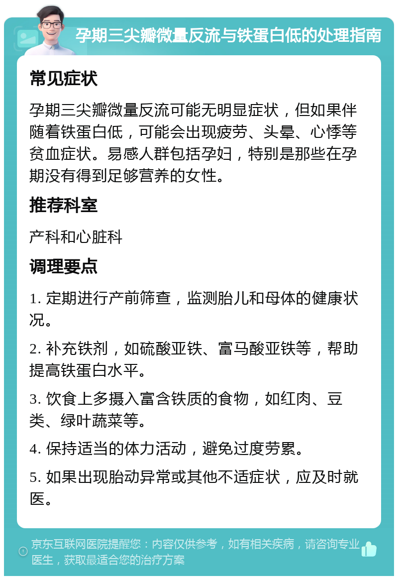 孕期三尖瓣微量反流与铁蛋白低的处理指南 常见症状 孕期三尖瓣微量反流可能无明显症状，但如果伴随着铁蛋白低，可能会出现疲劳、头晕、心悸等贫血症状。易感人群包括孕妇，特别是那些在孕期没有得到足够营养的女性。 推荐科室 产科和心脏科 调理要点 1. 定期进行产前筛查，监测胎儿和母体的健康状况。 2. 补充铁剂，如硫酸亚铁、富马酸亚铁等，帮助提高铁蛋白水平。 3. 饮食上多摄入富含铁质的食物，如红肉、豆类、绿叶蔬菜等。 4. 保持适当的体力活动，避免过度劳累。 5. 如果出现胎动异常或其他不适症状，应及时就医。