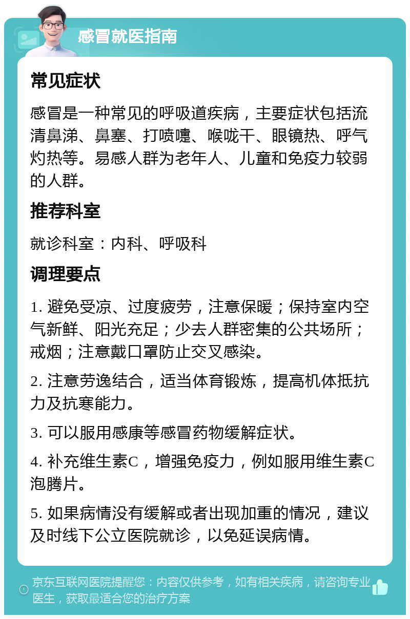 感冒就医指南 常见症状 感冒是一种常见的呼吸道疾病，主要症状包括流清鼻涕、鼻塞、打喷嚏、喉咙干、眼镜热、呼气灼热等。易感人群为老年人、儿童和免疫力较弱的人群。 推荐科室 就诊科室：内科、呼吸科 调理要点 1. 避免受凉、过度疲劳，注意保暖；保持室内空气新鲜、阳光充足；少去人群密集的公共场所；戒烟；注意戴口罩防止交叉感染。 2. 注意劳逸结合，适当体育锻炼，提高机体抵抗力及抗寒能力。 3. 可以服用感康等感冒药物缓解症状。 4. 补充维生素C，增强免疫力，例如服用维生素C泡腾片。 5. 如果病情没有缓解或者出现加重的情况，建议及时线下公立医院就诊，以免延误病情。