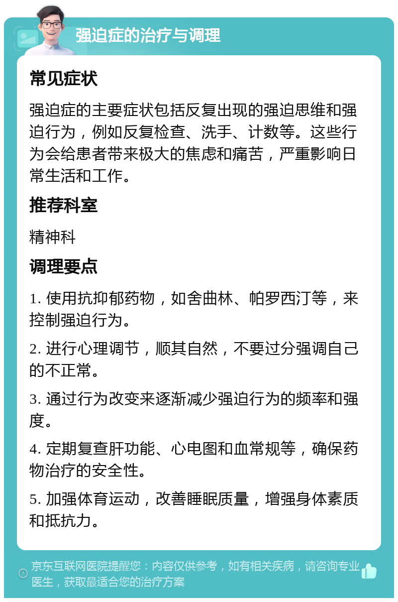 强迫症的治疗与调理 常见症状 强迫症的主要症状包括反复出现的强迫思维和强迫行为，例如反复检查、洗手、计数等。这些行为会给患者带来极大的焦虑和痛苦，严重影响日常生活和工作。 推荐科室 精神科 调理要点 1. 使用抗抑郁药物，如舍曲林、帕罗西汀等，来控制强迫行为。 2. 进行心理调节，顺其自然，不要过分强调自己的不正常。 3. 通过行为改变来逐渐减少强迫行为的频率和强度。 4. 定期复查肝功能、心电图和血常规等，确保药物治疗的安全性。 5. 加强体育运动，改善睡眠质量，增强身体素质和抵抗力。