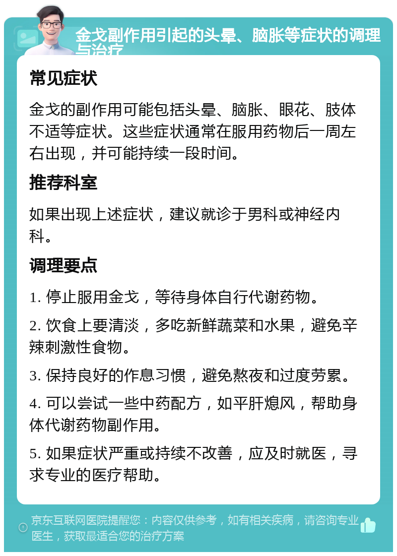 金戈副作用引起的头晕、脑胀等症状的调理与治疗 常见症状 金戈的副作用可能包括头晕、脑胀、眼花、肢体不适等症状。这些症状通常在服用药物后一周左右出现，并可能持续一段时间。 推荐科室 如果出现上述症状，建议就诊于男科或神经内科。 调理要点 1. 停止服用金戈，等待身体自行代谢药物。 2. 饮食上要清淡，多吃新鲜蔬菜和水果，避免辛辣刺激性食物。 3. 保持良好的作息习惯，避免熬夜和过度劳累。 4. 可以尝试一些中药配方，如平肝熄风，帮助身体代谢药物副作用。 5. 如果症状严重或持续不改善，应及时就医，寻求专业的医疗帮助。