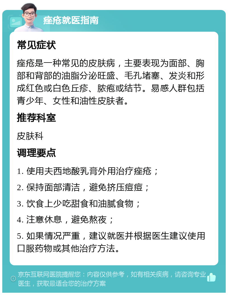 痤疮就医指南 常见症状 痤疮是一种常见的皮肤病，主要表现为面部、胸部和背部的油脂分泌旺盛、毛孔堵塞、发炎和形成红色或白色丘疹、脓疱或结节。易感人群包括青少年、女性和油性皮肤者。 推荐科室 皮肤科 调理要点 1. 使用夫西地酸乳膏外用治疗痤疮； 2. 保持面部清洁，避免挤压痘痘； 3. 饮食上少吃甜食和油腻食物； 4. 注意休息，避免熬夜； 5. 如果情况严重，建议就医并根据医生建议使用口服药物或其他治疗方法。