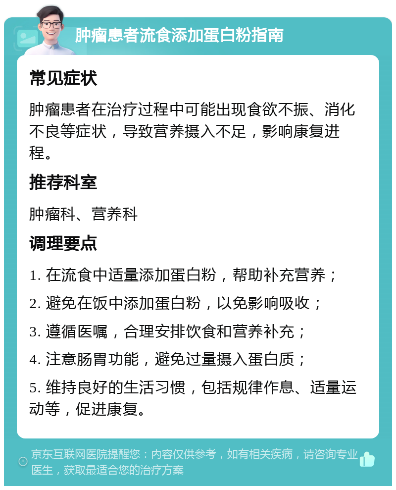 肿瘤患者流食添加蛋白粉指南 常见症状 肿瘤患者在治疗过程中可能出现食欲不振、消化不良等症状，导致营养摄入不足，影响康复进程。 推荐科室 肿瘤科、营养科 调理要点 1. 在流食中适量添加蛋白粉，帮助补充营养； 2. 避免在饭中添加蛋白粉，以免影响吸收； 3. 遵循医嘱，合理安排饮食和营养补充； 4. 注意肠胃功能，避免过量摄入蛋白质； 5. 维持良好的生活习惯，包括规律作息、适量运动等，促进康复。