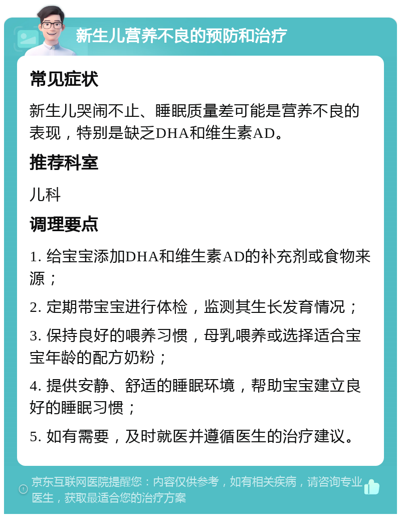 新生儿营养不良的预防和治疗 常见症状 新生儿哭闹不止、睡眠质量差可能是营养不良的表现，特别是缺乏DHA和维生素AD。 推荐科室 儿科 调理要点 1. 给宝宝添加DHA和维生素AD的补充剂或食物来源； 2. 定期带宝宝进行体检，监测其生长发育情况； 3. 保持良好的喂养习惯，母乳喂养或选择适合宝宝年龄的配方奶粉； 4. 提供安静、舒适的睡眠环境，帮助宝宝建立良好的睡眠习惯； 5. 如有需要，及时就医并遵循医生的治疗建议。