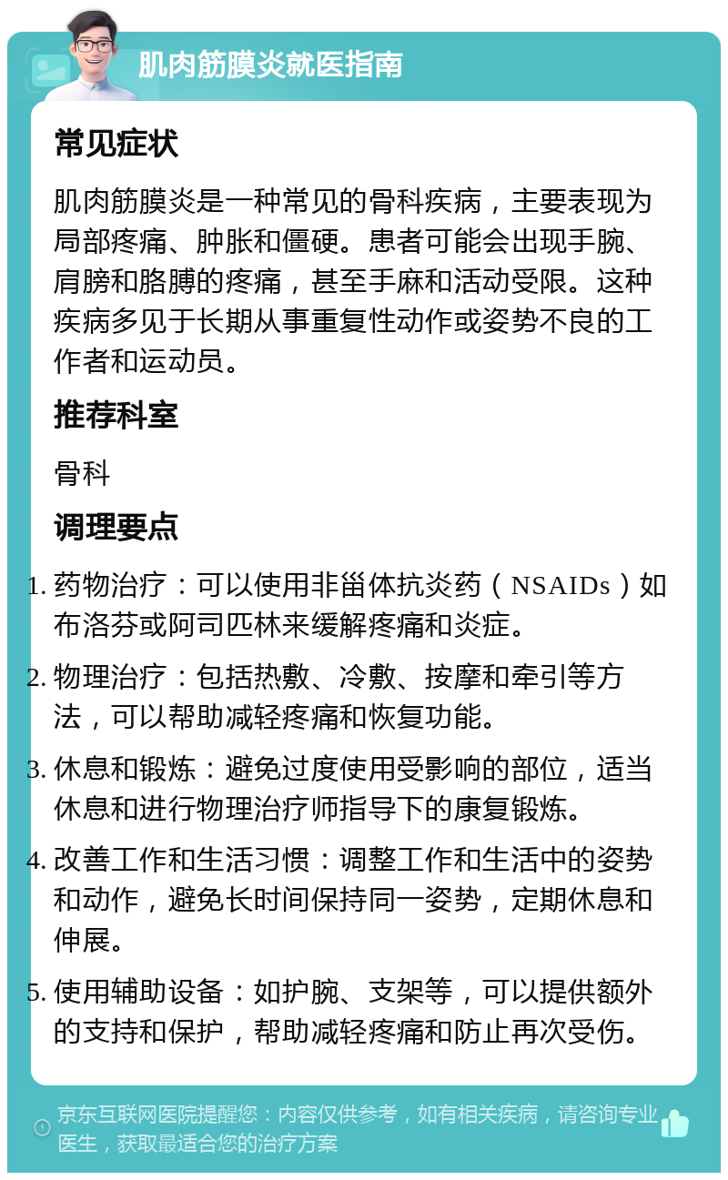 肌肉筋膜炎就医指南 常见症状 肌肉筋膜炎是一种常见的骨科疾病，主要表现为局部疼痛、肿胀和僵硬。患者可能会出现手腕、肩膀和胳膊的疼痛，甚至手麻和活动受限。这种疾病多见于长期从事重复性动作或姿势不良的工作者和运动员。 推荐科室 骨科 调理要点 药物治疗：可以使用非甾体抗炎药（NSAIDs）如布洛芬或阿司匹林来缓解疼痛和炎症。 物理治疗：包括热敷、冷敷、按摩和牵引等方法，可以帮助减轻疼痛和恢复功能。 休息和锻炼：避免过度使用受影响的部位，适当休息和进行物理治疗师指导下的康复锻炼。 改善工作和生活习惯：调整工作和生活中的姿势和动作，避免长时间保持同一姿势，定期休息和伸展。 使用辅助设备：如护腕、支架等，可以提供额外的支持和保护，帮助减轻疼痛和防止再次受伤。