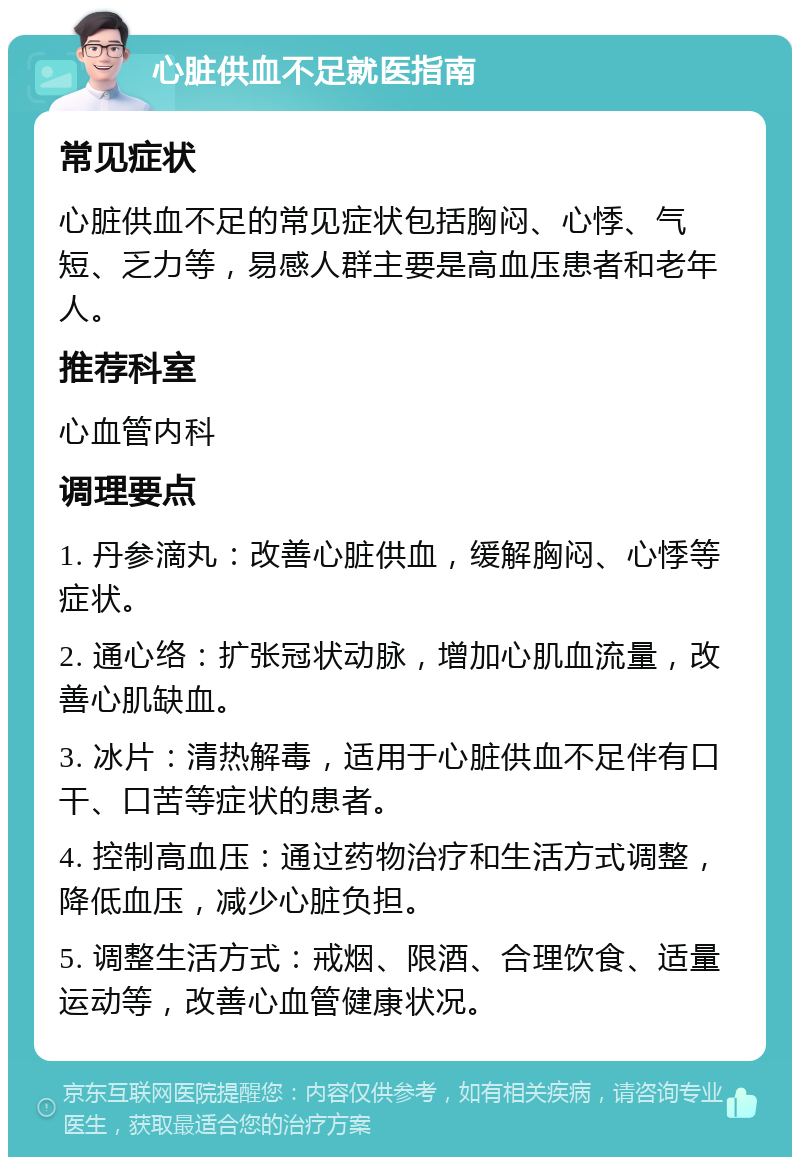 心脏供血不足就医指南 常见症状 心脏供血不足的常见症状包括胸闷、心悸、气短、乏力等，易感人群主要是高血压患者和老年人。 推荐科室 心血管内科 调理要点 1. 丹参滴丸：改善心脏供血，缓解胸闷、心悸等症状。 2. 通心络：扩张冠状动脉，增加心肌血流量，改善心肌缺血。 3. 冰片：清热解毒，适用于心脏供血不足伴有口干、口苦等症状的患者。 4. 控制高血压：通过药物治疗和生活方式调整，降低血压，减少心脏负担。 5. 调整生活方式：戒烟、限酒、合理饮食、适量运动等，改善心血管健康状况。