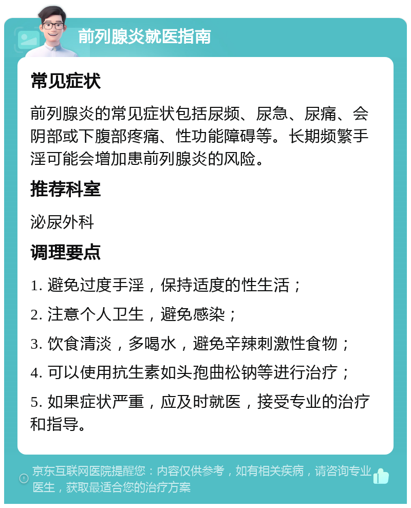 前列腺炎就医指南 常见症状 前列腺炎的常见症状包括尿频、尿急、尿痛、会阴部或下腹部疼痛、性功能障碍等。长期频繁手淫可能会增加患前列腺炎的风险。 推荐科室 泌尿外科 调理要点 1. 避免过度手淫，保持适度的性生活； 2. 注意个人卫生，避免感染； 3. 饮食清淡，多喝水，避免辛辣刺激性食物； 4. 可以使用抗生素如头孢曲松钠等进行治疗； 5. 如果症状严重，应及时就医，接受专业的治疗和指导。