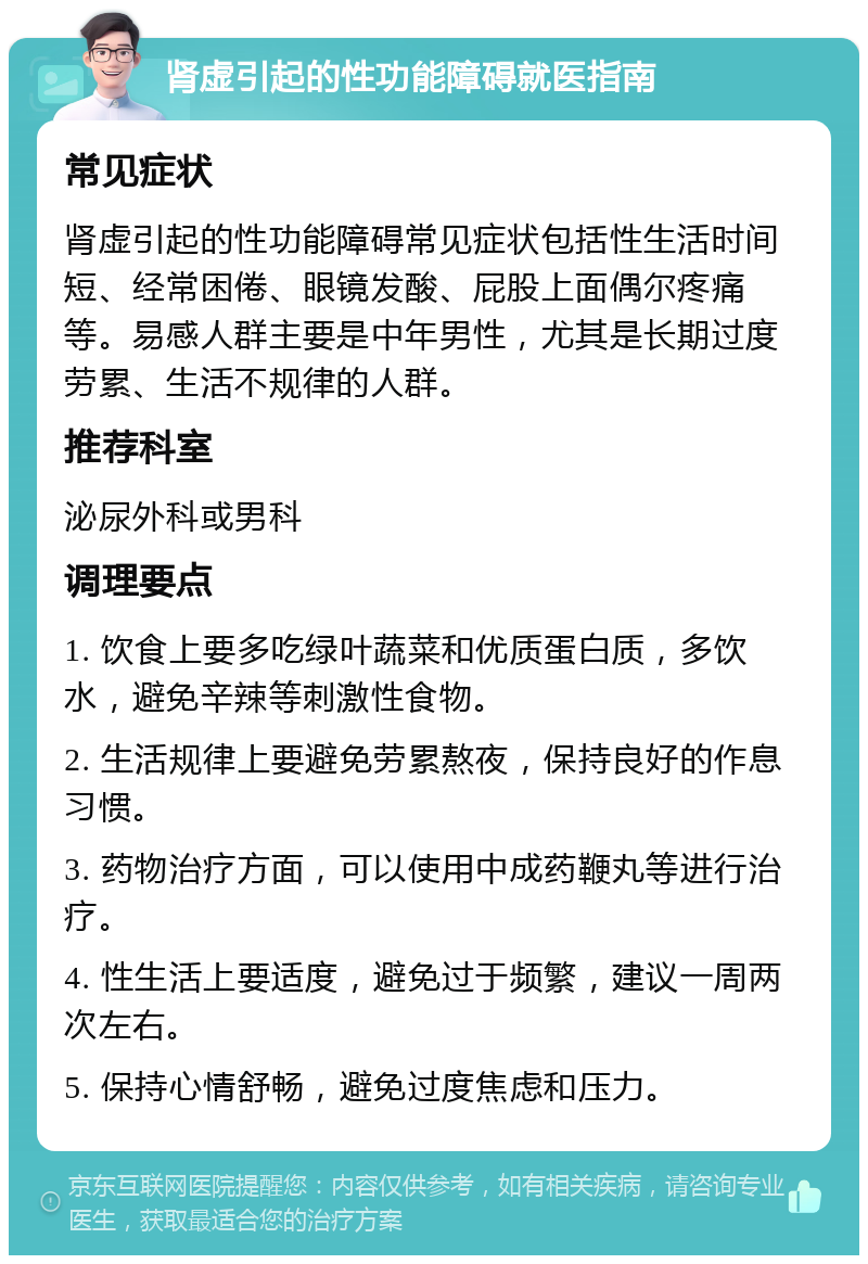 肾虚引起的性功能障碍就医指南 常见症状 肾虚引起的性功能障碍常见症状包括性生活时间短、经常困倦、眼镜发酸、屁股上面偶尔疼痛等。易感人群主要是中年男性，尤其是长期过度劳累、生活不规律的人群。 推荐科室 泌尿外科或男科 调理要点 1. 饮食上要多吃绿叶蔬菜和优质蛋白质，多饮水，避免辛辣等刺激性食物。 2. 生活规律上要避免劳累熬夜，保持良好的作息习惯。 3. 药物治疗方面，可以使用中成药鞭丸等进行治疗。 4. 性生活上要适度，避免过于频繁，建议一周两次左右。 5. 保持心情舒畅，避免过度焦虑和压力。