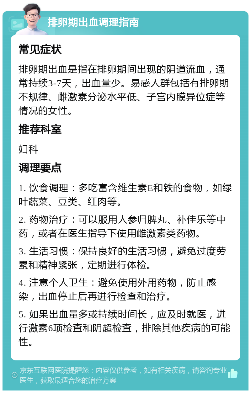 排卵期出血调理指南 常见症状 排卵期出血是指在排卵期间出现的阴道流血，通常持续3-7天，出血量少。易感人群包括有排卵期不规律、雌激素分泌水平低、子宫内膜异位症等情况的女性。 推荐科室 妇科 调理要点 1. 饮食调理：多吃富含维生素E和铁的食物，如绿叶蔬菜、豆类、红肉等。 2. 药物治疗：可以服用人参归脾丸、补佳乐等中药，或者在医生指导下使用雌激素类药物。 3. 生活习惯：保持良好的生活习惯，避免过度劳累和精神紧张，定期进行体检。 4. 注意个人卫生：避免使用外用药物，防止感染，出血停止后再进行检查和治疗。 5. 如果出血量多或持续时间长，应及时就医，进行激素6项检查和阴超检查，排除其他疾病的可能性。