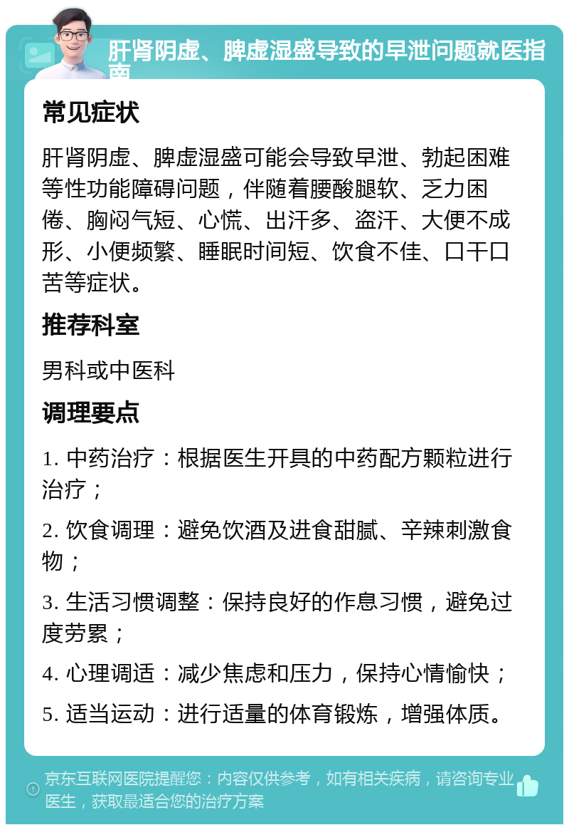 肝肾阴虚、脾虚湿盛导致的早泄问题就医指南 常见症状 肝肾阴虚、脾虚湿盛可能会导致早泄、勃起困难等性功能障碍问题，伴随着腰酸腿软、乏力困倦、胸闷气短、心慌、出汗多、盗汗、大便不成形、小便频繁、睡眠时间短、饮食不佳、口干口苦等症状。 推荐科室 男科或中医科 调理要点 1. 中药治疗：根据医生开具的中药配方颗粒进行治疗； 2. 饮食调理：避免饮酒及进食甜腻、辛辣刺激食物； 3. 生活习惯调整：保持良好的作息习惯，避免过度劳累； 4. 心理调适：减少焦虑和压力，保持心情愉快； 5. 适当运动：进行适量的体育锻炼，增强体质。