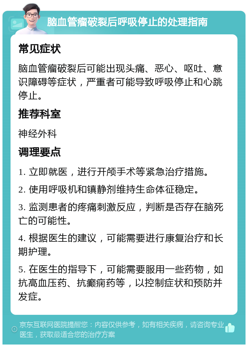 脑血管瘤破裂后呼吸停止的处理指南 常见症状 脑血管瘤破裂后可能出现头痛、恶心、呕吐、意识障碍等症状，严重者可能导致呼吸停止和心跳停止。 推荐科室 神经外科 调理要点 1. 立即就医，进行开颅手术等紧急治疗措施。 2. 使用呼吸机和镇静剂维持生命体征稳定。 3. 监测患者的疼痛刺激反应，判断是否存在脑死亡的可能性。 4. 根据医生的建议，可能需要进行康复治疗和长期护理。 5. 在医生的指导下，可能需要服用一些药物，如抗高血压药、抗癫痫药等，以控制症状和预防并发症。