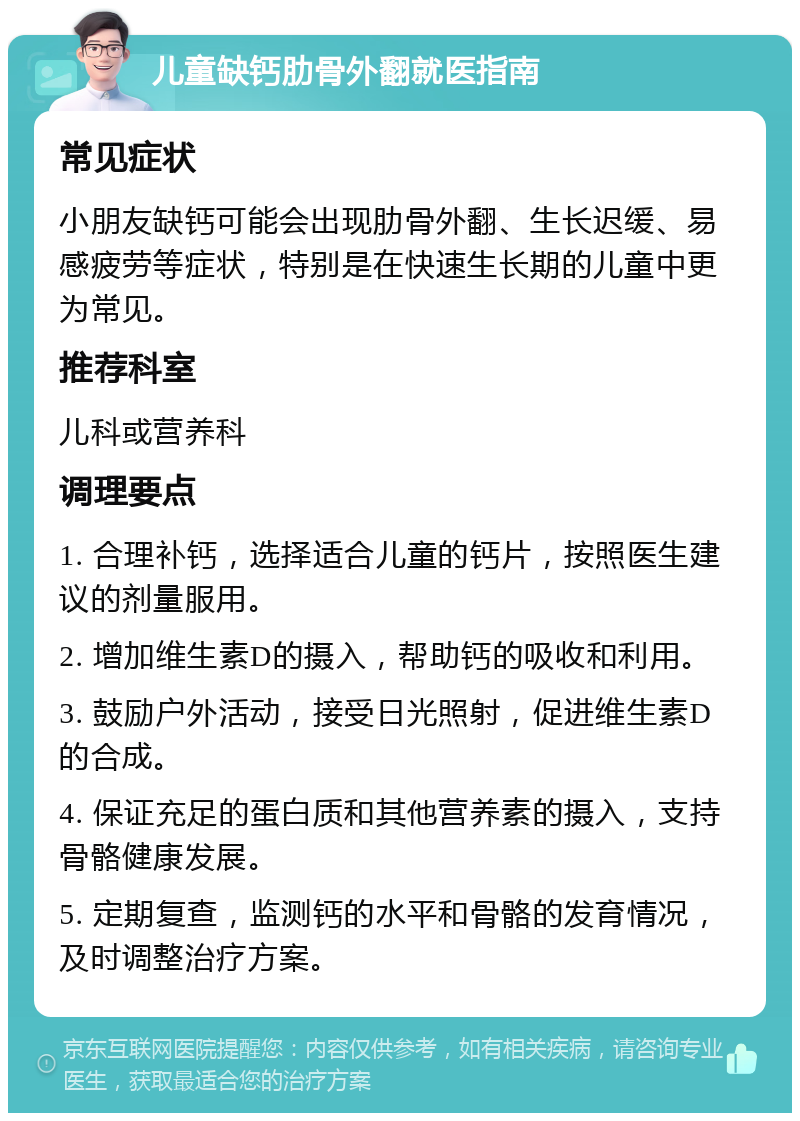 儿童缺钙肋骨外翻就医指南 常见症状 小朋友缺钙可能会出现肋骨外翻、生长迟缓、易感疲劳等症状，特别是在快速生长期的儿童中更为常见。 推荐科室 儿科或营养科 调理要点 1. 合理补钙，选择适合儿童的钙片，按照医生建议的剂量服用。 2. 增加维生素D的摄入，帮助钙的吸收和利用。 3. 鼓励户外活动，接受日光照射，促进维生素D的合成。 4. 保证充足的蛋白质和其他营养素的摄入，支持骨骼健康发展。 5. 定期复查，监测钙的水平和骨骼的发育情况，及时调整治疗方案。