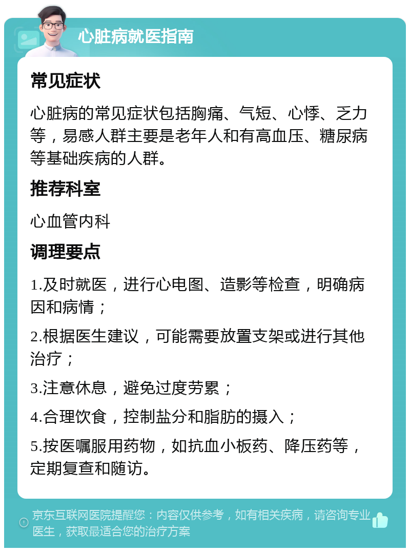 心脏病就医指南 常见症状 心脏病的常见症状包括胸痛、气短、心悸、乏力等，易感人群主要是老年人和有高血压、糖尿病等基础疾病的人群。 推荐科室 心血管内科 调理要点 1.及时就医，进行心电图、造影等检查，明确病因和病情； 2.根据医生建议，可能需要放置支架或进行其他治疗； 3.注意休息，避免过度劳累； 4.合理饮食，控制盐分和脂肪的摄入； 5.按医嘱服用药物，如抗血小板药、降压药等，定期复查和随访。