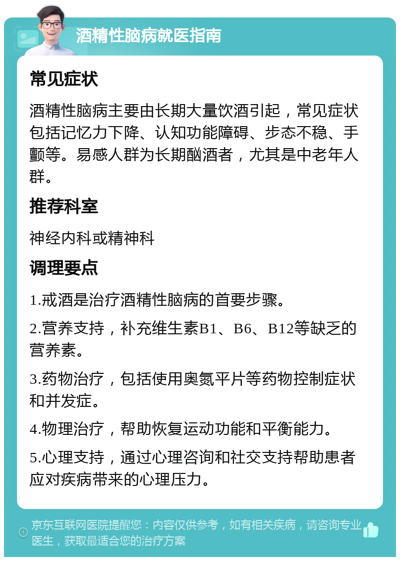 酒精性脑病就医指南 常见症状 酒精性脑病主要由长期大量饮酒引起，常见症状包括记忆力下降、认知功能障碍、步态不稳、手颤等。易感人群为长期酗酒者，尤其是中老年人群。 推荐科室 神经内科或精神科 调理要点 1.戒酒是治疗酒精性脑病的首要步骤。 2.营养支持，补充维生素B1、B6、B12等缺乏的营养素。 3.药物治疗，包括使用奥氮平片等药物控制症状和并发症。 4.物理治疗，帮助恢复运动功能和平衡能力。 5.心理支持，通过心理咨询和社交支持帮助患者应对疾病带来的心理压力。