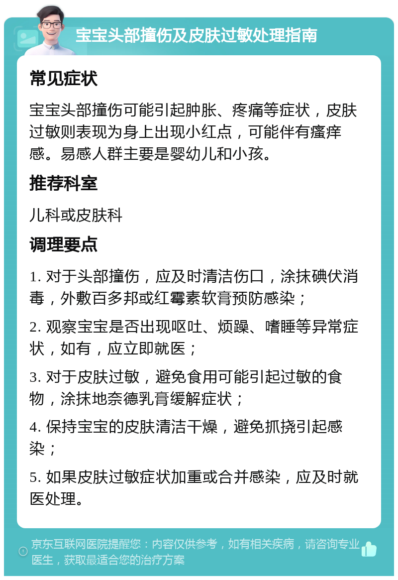 宝宝头部撞伤及皮肤过敏处理指南 常见症状 宝宝头部撞伤可能引起肿胀、疼痛等症状，皮肤过敏则表现为身上出现小红点，可能伴有瘙痒感。易感人群主要是婴幼儿和小孩。 推荐科室 儿科或皮肤科 调理要点 1. 对于头部撞伤，应及时清洁伤口，涂抹碘伏消毒，外敷百多邦或红霉素软膏预防感染； 2. 观察宝宝是否出现呕吐、烦躁、嗜睡等异常症状，如有，应立即就医； 3. 对于皮肤过敏，避免食用可能引起过敏的食物，涂抹地奈德乳膏缓解症状； 4. 保持宝宝的皮肤清洁干燥，避免抓挠引起感染； 5. 如果皮肤过敏症状加重或合并感染，应及时就医处理。