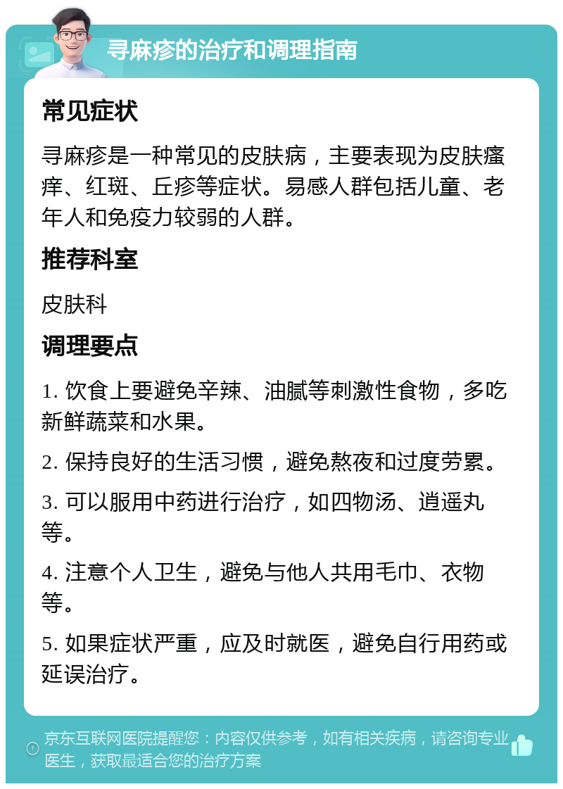 寻麻疹的治疗和调理指南 常见症状 寻麻疹是一种常见的皮肤病，主要表现为皮肤瘙痒、红斑、丘疹等症状。易感人群包括儿童、老年人和免疫力较弱的人群。 推荐科室 皮肤科 调理要点 1. 饮食上要避免辛辣、油腻等刺激性食物，多吃新鲜蔬菜和水果。 2. 保持良好的生活习惯，避免熬夜和过度劳累。 3. 可以服用中药进行治疗，如四物汤、逍遥丸等。 4. 注意个人卫生，避免与他人共用毛巾、衣物等。 5. 如果症状严重，应及时就医，避免自行用药或延误治疗。