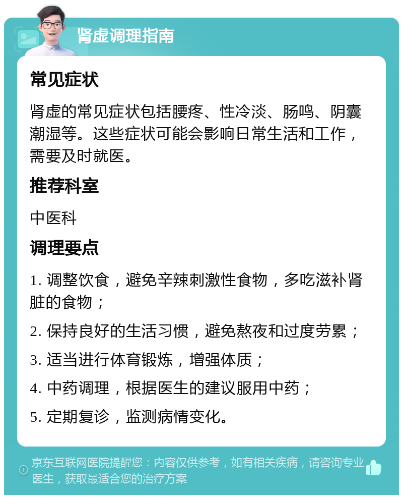 肾虚调理指南 常见症状 肾虚的常见症状包括腰疼、性冷淡、肠鸣、阴囊潮湿等。这些症状可能会影响日常生活和工作，需要及时就医。 推荐科室 中医科 调理要点 1. 调整饮食，避免辛辣刺激性食物，多吃滋补肾脏的食物； 2. 保持良好的生活习惯，避免熬夜和过度劳累； 3. 适当进行体育锻炼，增强体质； 4. 中药调理，根据医生的建议服用中药； 5. 定期复诊，监测病情变化。