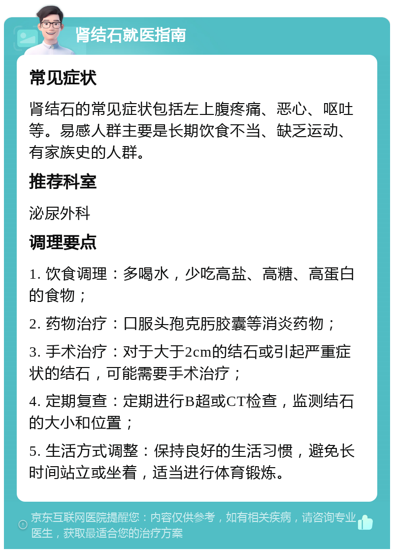 肾结石就医指南 常见症状 肾结石的常见症状包括左上腹疼痛、恶心、呕吐等。易感人群主要是长期饮食不当、缺乏运动、有家族史的人群。 推荐科室 泌尿外科 调理要点 1. 饮食调理：多喝水，少吃高盐、高糖、高蛋白的食物； 2. 药物治疗：口服头孢克肟胶囊等消炎药物； 3. 手术治疗：对于大于2cm的结石或引起严重症状的结石，可能需要手术治疗； 4. 定期复查：定期进行B超或CT检查，监测结石的大小和位置； 5. 生活方式调整：保持良好的生活习惯，避免长时间站立或坐着，适当进行体育锻炼。