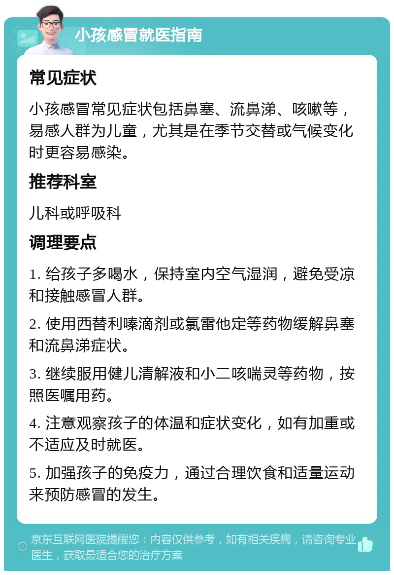 小孩感冒就医指南 常见症状 小孩感冒常见症状包括鼻塞、流鼻涕、咳嗽等，易感人群为儿童，尤其是在季节交替或气候变化时更容易感染。 推荐科室 儿科或呼吸科 调理要点 1. 给孩子多喝水，保持室内空气湿润，避免受凉和接触感冒人群。 2. 使用西替利嗪滴剂或氯雷他定等药物缓解鼻塞和流鼻涕症状。 3. 继续服用健儿清解液和小二咳喘灵等药物，按照医嘱用药。 4. 注意观察孩子的体温和症状变化，如有加重或不适应及时就医。 5. 加强孩子的免疫力，通过合理饮食和适量运动来预防感冒的发生。