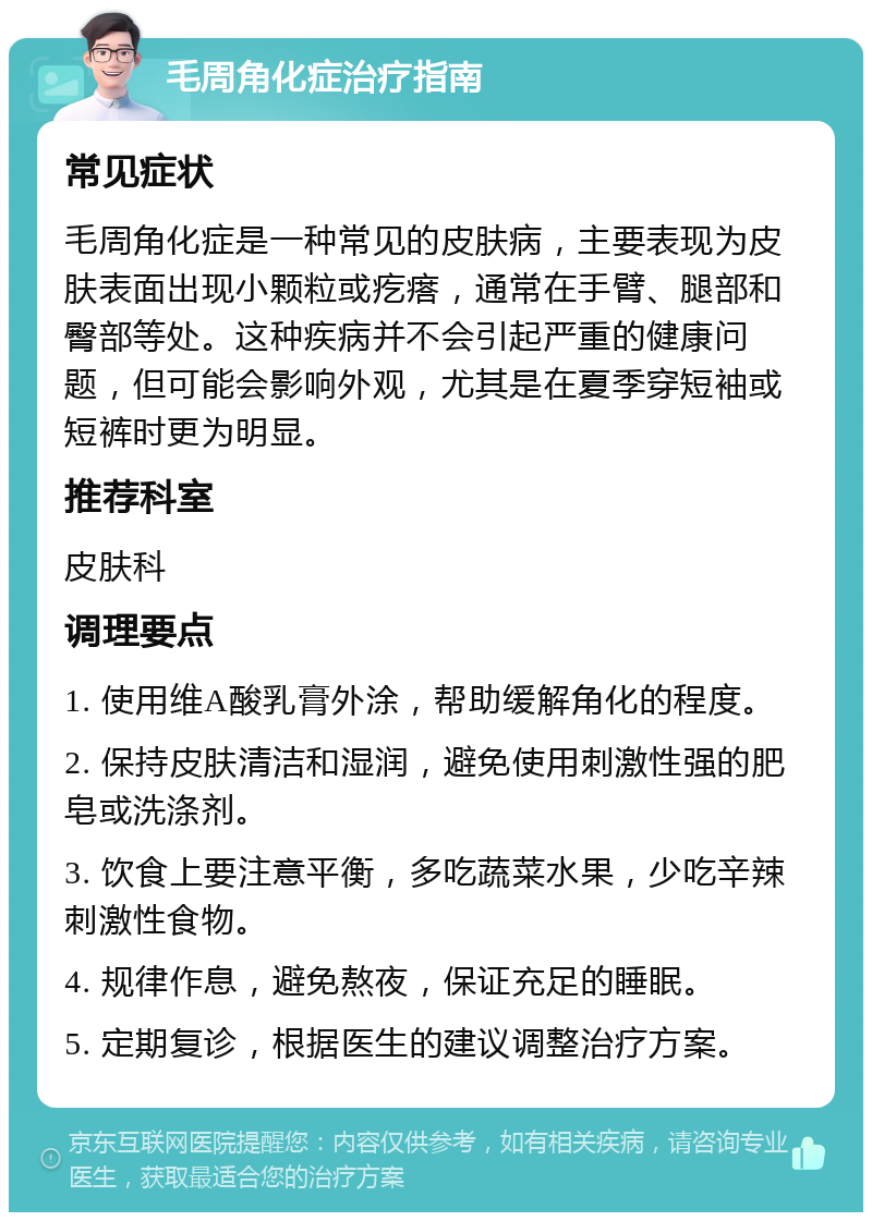 毛周角化症治疗指南 常见症状 毛周角化症是一种常见的皮肤病，主要表现为皮肤表面出现小颗粒或疙瘩，通常在手臂、腿部和臀部等处。这种疾病并不会引起严重的健康问题，但可能会影响外观，尤其是在夏季穿短袖或短裤时更为明显。 推荐科室 皮肤科 调理要点 1. 使用维A酸乳膏外涂，帮助缓解角化的程度。 2. 保持皮肤清洁和湿润，避免使用刺激性强的肥皂或洗涤剂。 3. 饮食上要注意平衡，多吃蔬菜水果，少吃辛辣刺激性食物。 4. 规律作息，避免熬夜，保证充足的睡眠。 5. 定期复诊，根据医生的建议调整治疗方案。