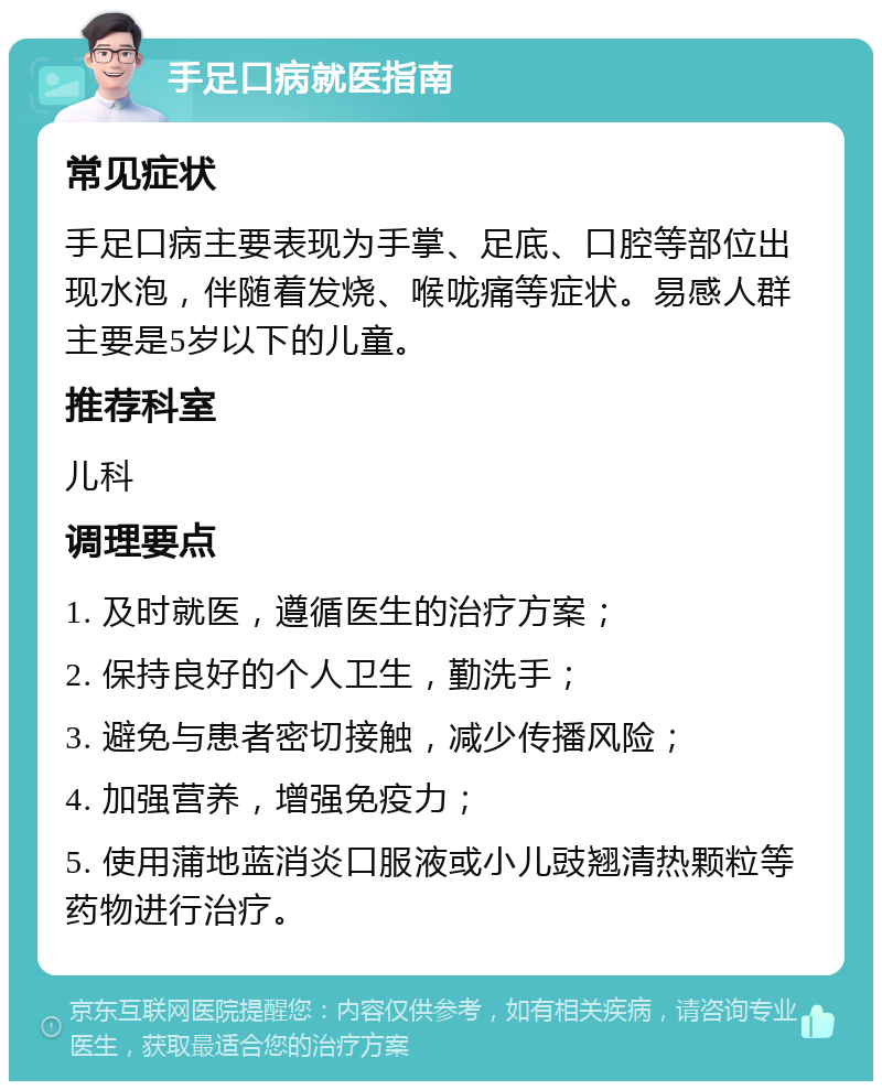 手足口病就医指南 常见症状 手足口病主要表现为手掌、足底、口腔等部位出现水泡，伴随着发烧、喉咙痛等症状。易感人群主要是5岁以下的儿童。 推荐科室 儿科 调理要点 1. 及时就医，遵循医生的治疗方案； 2. 保持良好的个人卫生，勤洗手； 3. 避免与患者密切接触，减少传播风险； 4. 加强营养，增强免疫力； 5. 使用蒲地蓝消炎口服液或小儿豉翘清热颗粒等药物进行治疗。