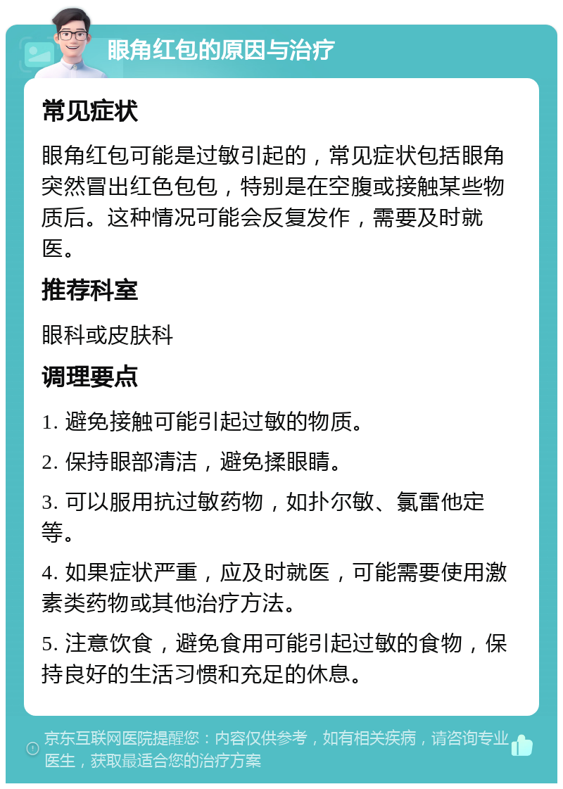 眼角红包的原因与治疗 常见症状 眼角红包可能是过敏引起的，常见症状包括眼角突然冒出红色包包，特别是在空腹或接触某些物质后。这种情况可能会反复发作，需要及时就医。 推荐科室 眼科或皮肤科 调理要点 1. 避免接触可能引起过敏的物质。 2. 保持眼部清洁，避免揉眼睛。 3. 可以服用抗过敏药物，如扑尔敏、氯雷他定等。 4. 如果症状严重，应及时就医，可能需要使用激素类药物或其他治疗方法。 5. 注意饮食，避免食用可能引起过敏的食物，保持良好的生活习惯和充足的休息。