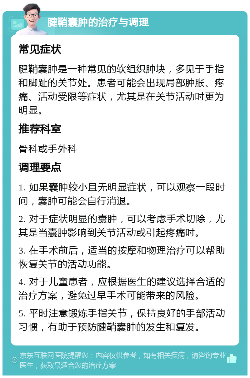 腱鞘囊肿的治疗与调理 常见症状 腱鞘囊肿是一种常见的软组织肿块，多见于手指和脚趾的关节处。患者可能会出现局部肿胀、疼痛、活动受限等症状，尤其是在关节活动时更为明显。 推荐科室 骨科或手外科 调理要点 1. 如果囊肿较小且无明显症状，可以观察一段时间，囊肿可能会自行消退。 2. 对于症状明显的囊肿，可以考虑手术切除，尤其是当囊肿影响到关节活动或引起疼痛时。 3. 在手术前后，适当的按摩和物理治疗可以帮助恢复关节的活动功能。 4. 对于儿童患者，应根据医生的建议选择合适的治疗方案，避免过早手术可能带来的风险。 5. 平时注意锻炼手指关节，保持良好的手部活动习惯，有助于预防腱鞘囊肿的发生和复发。