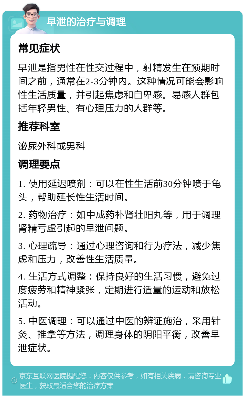 早泄的治疗与调理 常见症状 早泄是指男性在性交过程中，射精发生在预期时间之前，通常在2-3分钟内。这种情况可能会影响性生活质量，并引起焦虑和自卑感。易感人群包括年轻男性、有心理压力的人群等。 推荐科室 泌尿外科或男科 调理要点 1. 使用延迟喷剂：可以在性生活前30分钟喷于龟头，帮助延长性生活时间。 2. 药物治疗：如中成药补肾壮阳丸等，用于调理肾精亏虚引起的早泄问题。 3. 心理疏导：通过心理咨询和行为疗法，减少焦虑和压力，改善性生活质量。 4. 生活方式调整：保持良好的生活习惯，避免过度疲劳和精神紧张，定期进行适量的运动和放松活动。 5. 中医调理：可以通过中医的辨证施治，采用针灸、推拿等方法，调理身体的阴阳平衡，改善早泄症状。