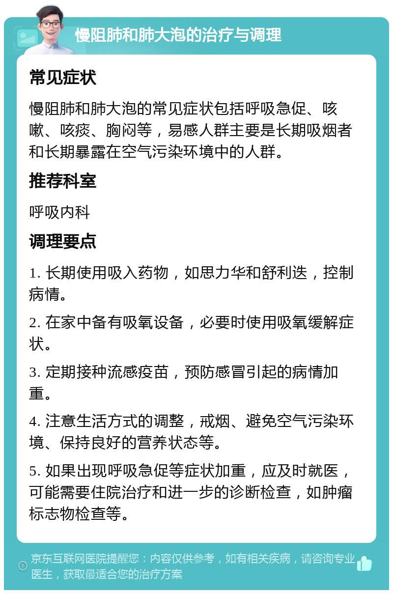 慢阻肺和肺大泡的治疗与调理 常见症状 慢阻肺和肺大泡的常见症状包括呼吸急促、咳嗽、咳痰、胸闷等，易感人群主要是长期吸烟者和长期暴露在空气污染环境中的人群。 推荐科室 呼吸内科 调理要点 1. 长期使用吸入药物，如思力华和舒利迭，控制病情。 2. 在家中备有吸氧设备，必要时使用吸氧缓解症状。 3. 定期接种流感疫苗，预防感冒引起的病情加重。 4. 注意生活方式的调整，戒烟、避免空气污染环境、保持良好的营养状态等。 5. 如果出现呼吸急促等症状加重，应及时就医，可能需要住院治疗和进一步的诊断检查，如肿瘤标志物检查等。