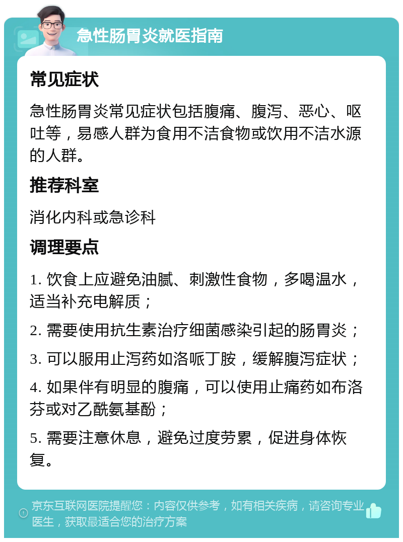 急性肠胃炎就医指南 常见症状 急性肠胃炎常见症状包括腹痛、腹泻、恶心、呕吐等，易感人群为食用不洁食物或饮用不洁水源的人群。 推荐科室 消化内科或急诊科 调理要点 1. 饮食上应避免油腻、刺激性食物，多喝温水，适当补充电解质； 2. 需要使用抗生素治疗细菌感染引起的肠胃炎； 3. 可以服用止泻药如洛哌丁胺，缓解腹泻症状； 4. 如果伴有明显的腹痛，可以使用止痛药如布洛芬或对乙酰氨基酚； 5. 需要注意休息，避免过度劳累，促进身体恢复。