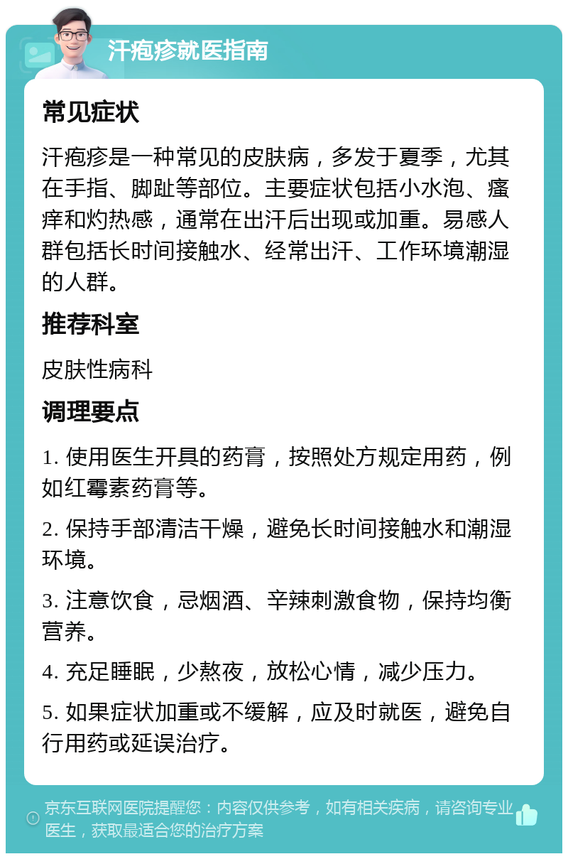 汗疱疹就医指南 常见症状 汗疱疹是一种常见的皮肤病，多发于夏季，尤其在手指、脚趾等部位。主要症状包括小水泡、瘙痒和灼热感，通常在出汗后出现或加重。易感人群包括长时间接触水、经常出汗、工作环境潮湿的人群。 推荐科室 皮肤性病科 调理要点 1. 使用医生开具的药膏，按照处方规定用药，例如红霉素药膏等。 2. 保持手部清洁干燥，避免长时间接触水和潮湿环境。 3. 注意饮食，忌烟酒、辛辣刺激食物，保持均衡营养。 4. 充足睡眠，少熬夜，放松心情，减少压力。 5. 如果症状加重或不缓解，应及时就医，避免自行用药或延误治疗。