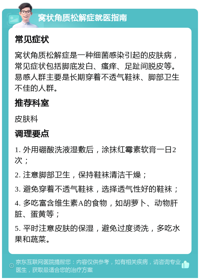 窝状角质松解症就医指南 常见症状 窝状角质松解症是一种细菌感染引起的皮肤病，常见症状包括脚底发白、瘙痒、足趾间脱皮等。易感人群主要是长期穿着不透气鞋袜、脚部卫生不佳的人群。 推荐科室 皮肤科 调理要点 1. 外用硼酸洗液湿敷后，涂抹红霉素软膏一日2次； 2. 注意脚部卫生，保持鞋袜清洁干燥； 3. 避免穿着不透气鞋袜，选择透气性好的鞋袜； 4. 多吃富含维生素A的食物，如胡萝卜、动物肝脏、蛋黄等； 5. 平时注意皮肤的保湿，避免过度烫洗，多吃水果和蔬菜。