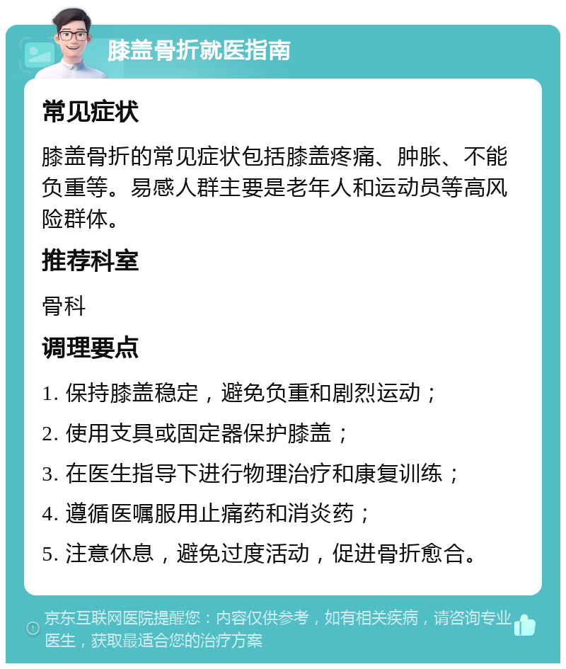 膝盖骨折就医指南 常见症状 膝盖骨折的常见症状包括膝盖疼痛、肿胀、不能负重等。易感人群主要是老年人和运动员等高风险群体。 推荐科室 骨科 调理要点 1. 保持膝盖稳定，避免负重和剧烈运动； 2. 使用支具或固定器保护膝盖； 3. 在医生指导下进行物理治疗和康复训练； 4. 遵循医嘱服用止痛药和消炎药； 5. 注意休息，避免过度活动，促进骨折愈合。