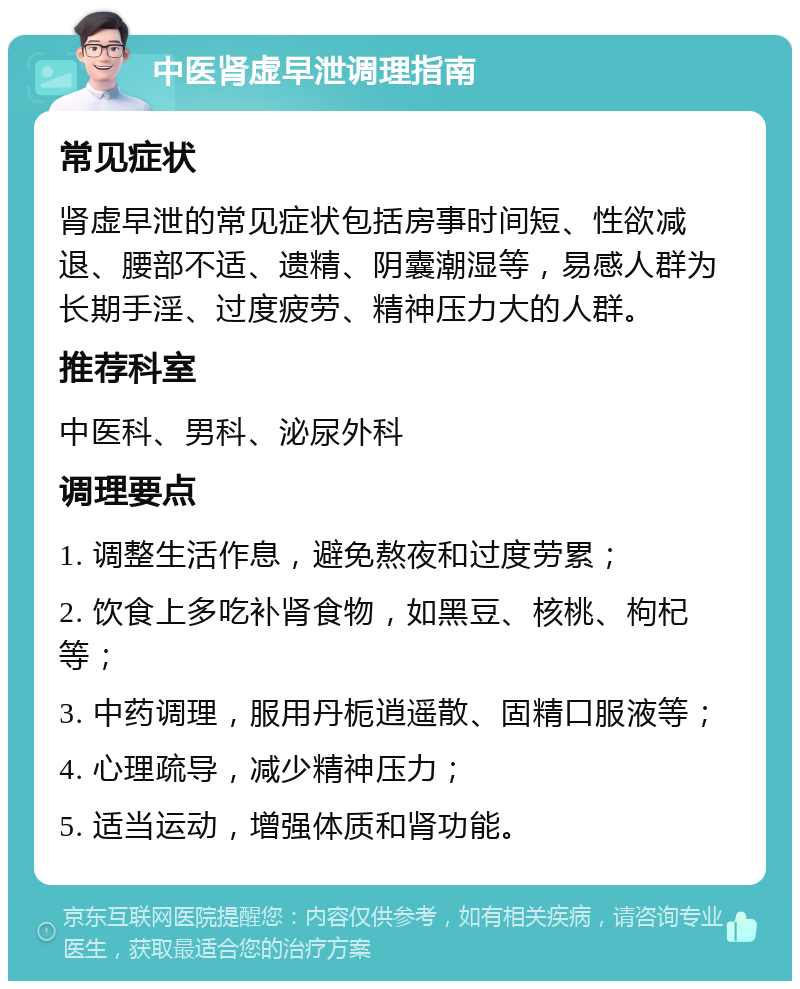 中医肾虚早泄调理指南 常见症状 肾虚早泄的常见症状包括房事时间短、性欲减退、腰部不适、遗精、阴囊潮湿等，易感人群为长期手淫、过度疲劳、精神压力大的人群。 推荐科室 中医科、男科、泌尿外科 调理要点 1. 调整生活作息，避免熬夜和过度劳累； 2. 饮食上多吃补肾食物，如黑豆、核桃、枸杞等； 3. 中药调理，服用丹栀逍遥散、固精口服液等； 4. 心理疏导，减少精神压力； 5. 适当运动，增强体质和肾功能。