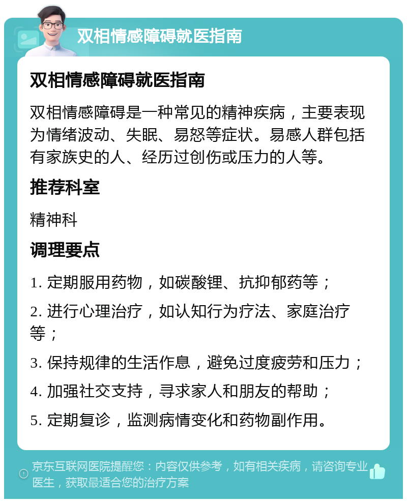 双相情感障碍就医指南 双相情感障碍就医指南 双相情感障碍是一种常见的精神疾病，主要表现为情绪波动、失眠、易怒等症状。易感人群包括有家族史的人、经历过创伤或压力的人等。 推荐科室 精神科 调理要点 1. 定期服用药物，如碳酸锂、抗抑郁药等； 2. 进行心理治疗，如认知行为疗法、家庭治疗等； 3. 保持规律的生活作息，避免过度疲劳和压力； 4. 加强社交支持，寻求家人和朋友的帮助； 5. 定期复诊，监测病情变化和药物副作用。