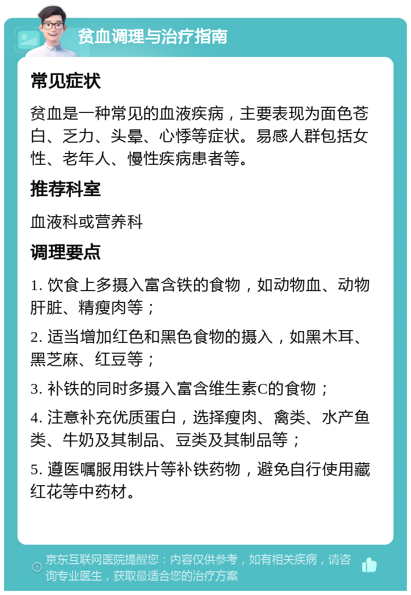 贫血调理与治疗指南 常见症状 贫血是一种常见的血液疾病，主要表现为面色苍白、乏力、头晕、心悸等症状。易感人群包括女性、老年人、慢性疾病患者等。 推荐科室 血液科或营养科 调理要点 1. 饮食上多摄入富含铁的食物，如动物血、动物肝脏、精瘦肉等； 2. 适当增加红色和黑色食物的摄入，如黑木耳、黑芝麻、红豆等； 3. 补铁的同时多摄入富含维生素C的食物； 4. 注意补充优质蛋白，选择瘦肉、禽类、水产鱼类、牛奶及其制品、豆类及其制品等； 5. 遵医嘱服用铁片等补铁药物，避免自行使用藏红花等中药材。