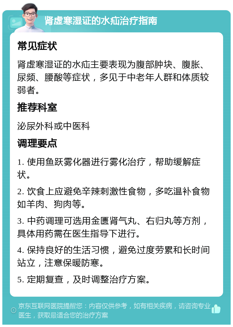 肾虚寒湿证的水疝治疗指南 常见症状 肾虚寒湿证的水疝主要表现为腹部肿块、腹胀、尿频、腰酸等症状，多见于中老年人群和体质较弱者。 推荐科室 泌尿外科或中医科 调理要点 1. 使用鱼跃雾化器进行雾化治疗，帮助缓解症状。 2. 饮食上应避免辛辣刺激性食物，多吃温补食物如羊肉、狗肉等。 3. 中药调理可选用金匮肾气丸、右归丸等方剂，具体用药需在医生指导下进行。 4. 保持良好的生活习惯，避免过度劳累和长时间站立，注意保暖防寒。 5. 定期复查，及时调整治疗方案。